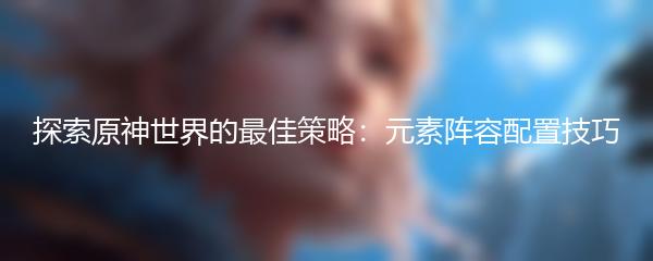 探索原神世界的最佳策略：元素阵容配置技巧