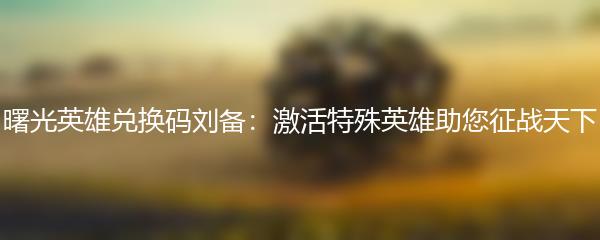 曙光英雄兑换码刘备：激活特殊英雄助您征战天下