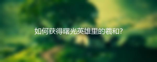 如何获得曙光英雄里的羲和？