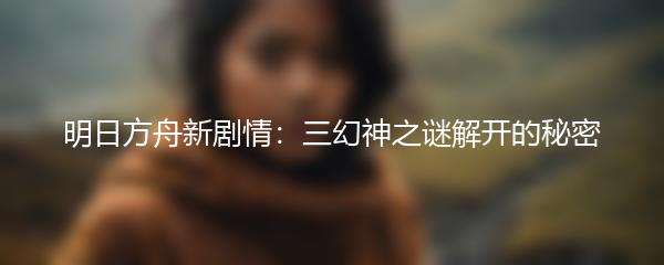 明日方舟新剧情：三幻神之谜解开的秘密