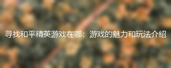 寻找和平精英游戏在哪：游戏的魅力和玩法介绍