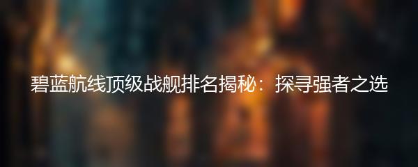 碧蓝航线顶级战舰排名揭秘：探寻强者之选
