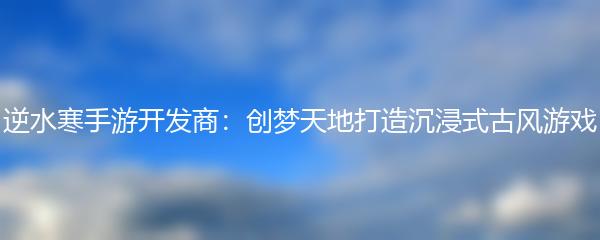 逆水寒手游开发商：创梦天地打造沉浸式古风游戏