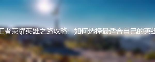 王者荣耀英雄之路攻略：如何选择最适合自己的英雄