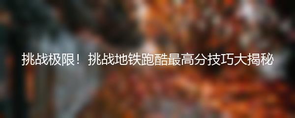 挑战极限！挑战地铁跑酷最高分技巧大揭秘