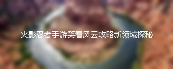 火影忍者手游笑看风云攻略新领域探秘