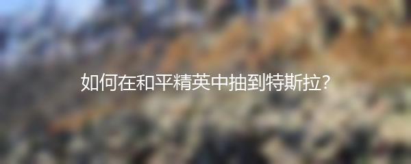 如何在和平精英中抽到特斯拉？