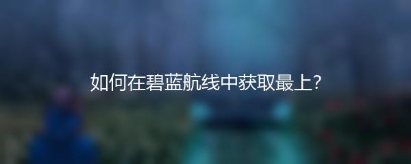 如何在碧蓝航线中获取最上？