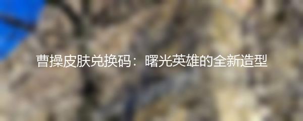 曹操皮肤兑换码：曙光英雄的全新造型