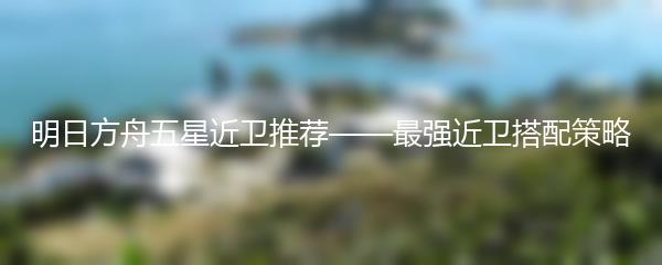 明日方舟五星近卫推荐——最强近卫搭配策略