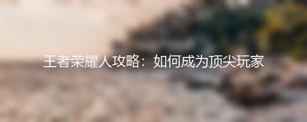 王者荣耀人攻略：如何成为顶尖玩家