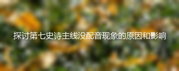 探讨第七史诗主线没配音现象的原因和影响