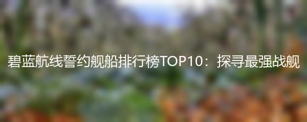 碧蓝航线誓约舰船排行榜TOP10：探寻最强战舰