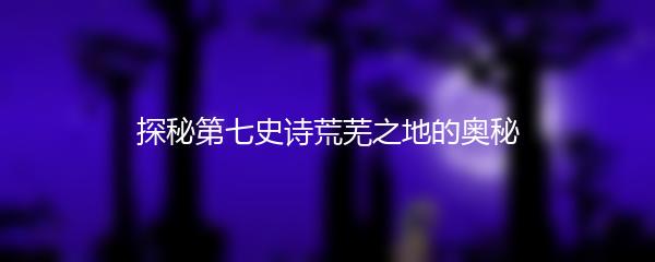 探秘第七史诗荒芜之地的奥秘