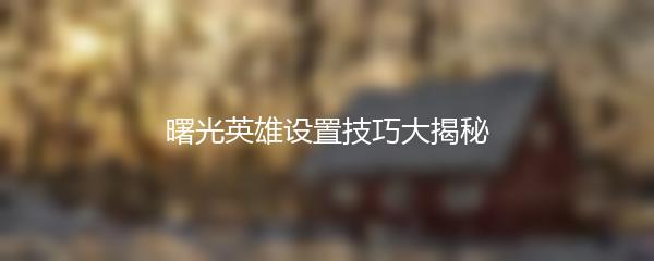 曙光英雄设置技巧大揭秘