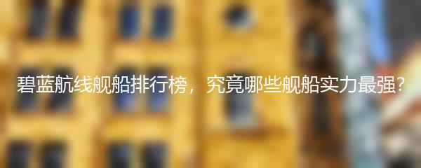 碧蓝航线舰船排行榜，究竟哪些舰船实力最强？