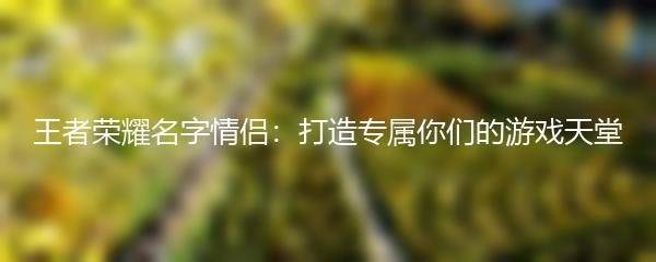 王者荣耀名字情侣：打造专属你们的游戏天堂