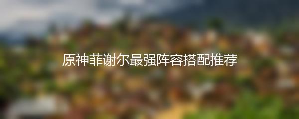 原神菲谢尔最强阵容搭配推荐