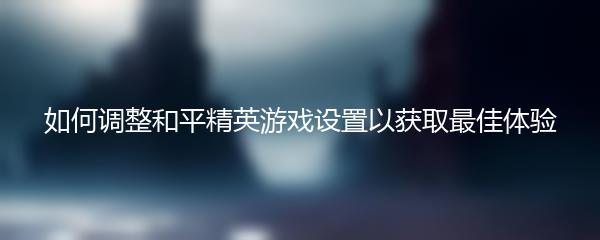 如何调整和平精英游戏设置以获取最佳体验