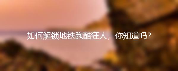 如何解锁地铁跑酷狂人，你知道吗？