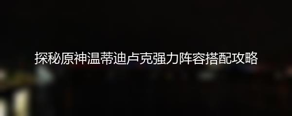 探秘原神温蒂迪卢克强力阵容搭配攻略