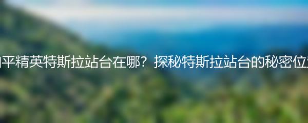和平精英特斯拉站台在哪？探秘特斯拉站台的秘密位置