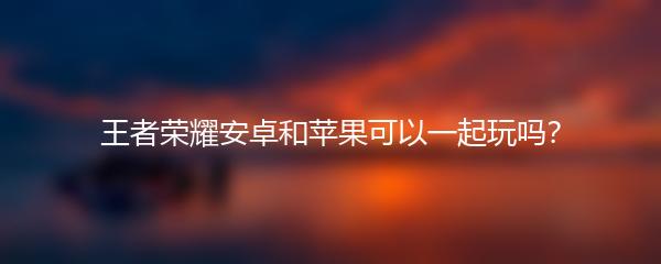王者荣耀安卓和苹果可以一起玩吗？