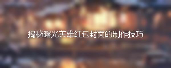 揭秘曙光英雄红包封面的制作技巧