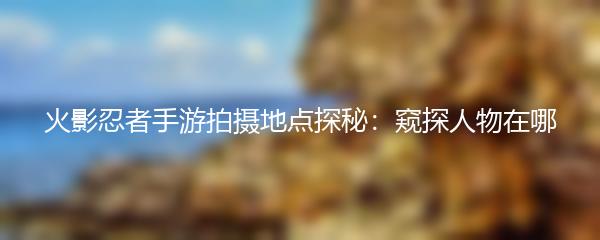 火影忍者手游拍摄地点探秘：窥探人物在哪