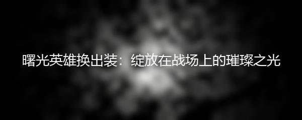 曙光英雄换出装：绽放在战场上的璀璨之光