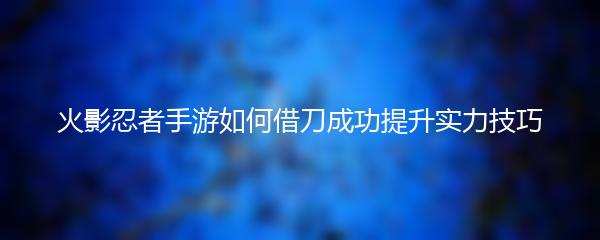 火影忍者手游如何借刀成功提升实力技巧