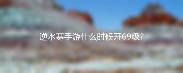逆水寒手游什么时候开69级？