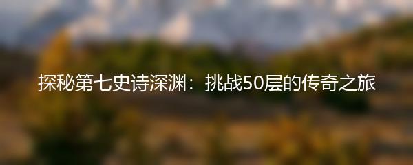 探秘第七史诗深渊：挑战50层的传奇之旅