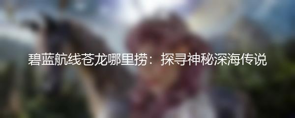 碧蓝航线苍龙哪里捞：探寻神秘深海传说