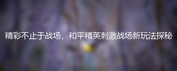 精彩不止于战场，和平精英刺激战场新玩法探秘