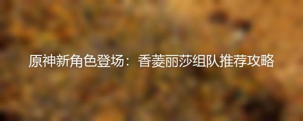 原神新角色登场：香菱丽莎组队推荐攻略