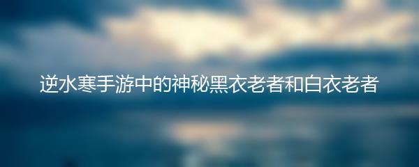 逆水寒手游中的神秘黑衣老者和白衣老者