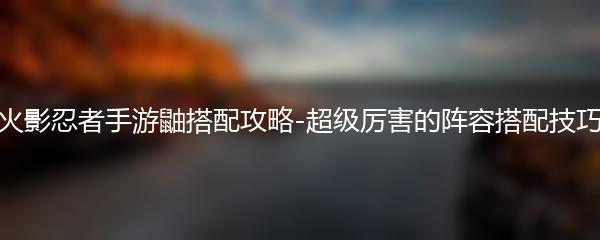 火影忍者手游鼬搭配攻略-超级厉害的阵容搭配技巧