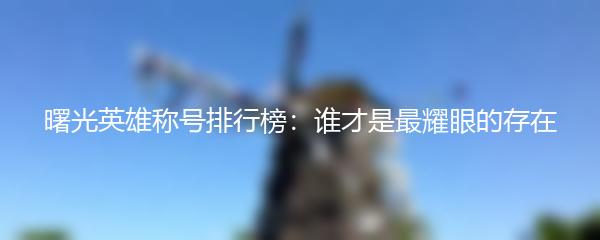 曙光英雄称号排行榜：谁才是最耀眼的存在