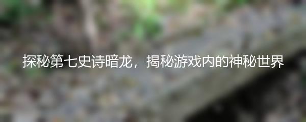探秘第七史诗暗龙，揭秘游戏内的神秘世界