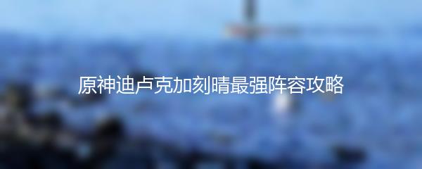 原神迪卢克加刻晴最强阵容攻略