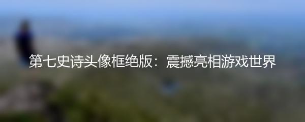 第七史诗头像框绝版：震撼亮相游戏世界