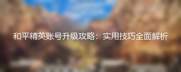 和平精英账号升级攻略：实用技巧全面解析