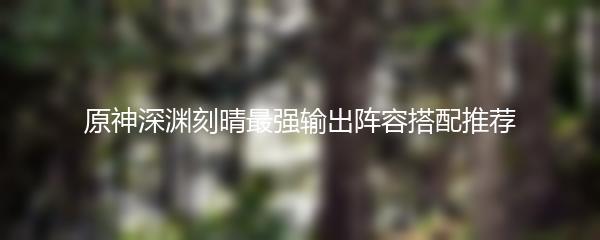 原神深渊刻晴最强输出阵容搭配推荐