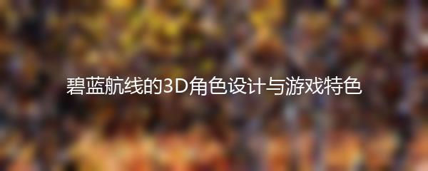 碧蓝航线的3D角色设计与游戏特色