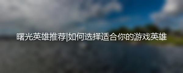 曙光英雄推荐|如何选择适合你的游戏英雄