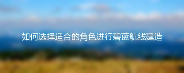 如何选择适合的角色进行碧蓝航线建造