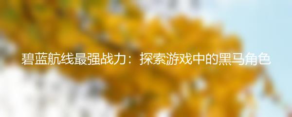 碧蓝航线最强战力：探索游戏中的黑马角色