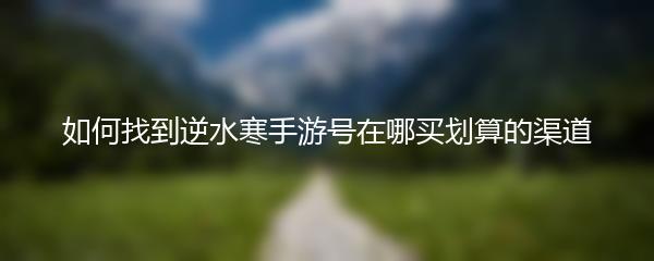 如何找到逆水寒手游号在哪买划算的渠道