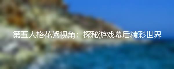 第五人格花絮视角：探秘游戏幕后精彩世界